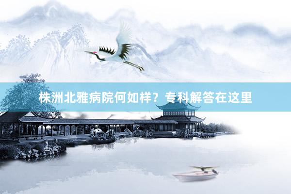 株洲北雅病院何如样？专科解答在这里